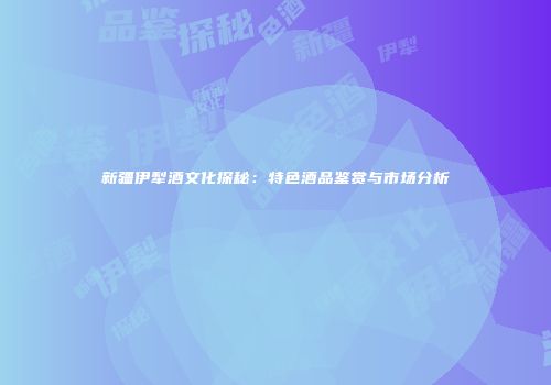 新疆伊犁酒文化探秘：特色酒品鉴赏与市场分析