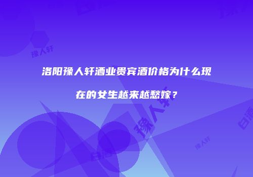 洛阳豫人轩洒业贵宾酒价格为什么现在的女生越来越愁嫁？