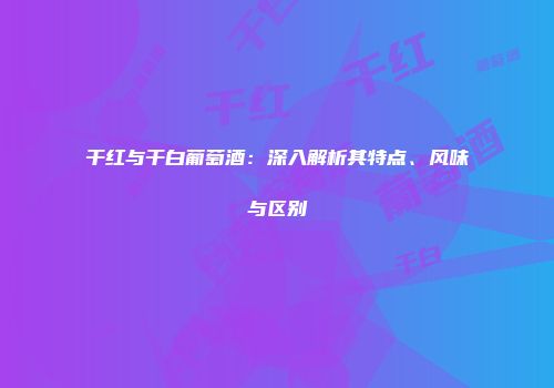 干红与干白葡萄酒：深入解析其特点、风味与区别