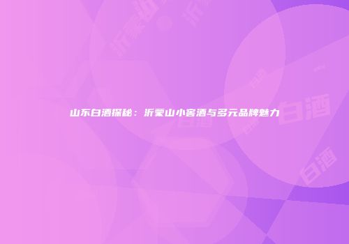 山东白酒探秘：沂蒙山小窖酒与多元品牌魅力