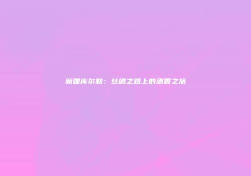 新疆库尔勒：丝绸之路上的酒香之旅