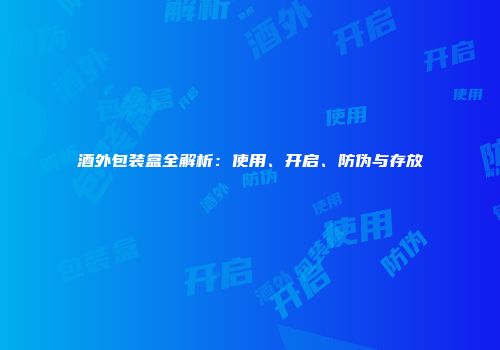 酒外包装盒全解析：使用、开启、防伪与存放