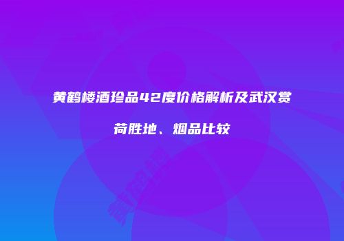 黄鹤楼酒珍品42度价格解析及武汉赏荷胜地、烟品比较