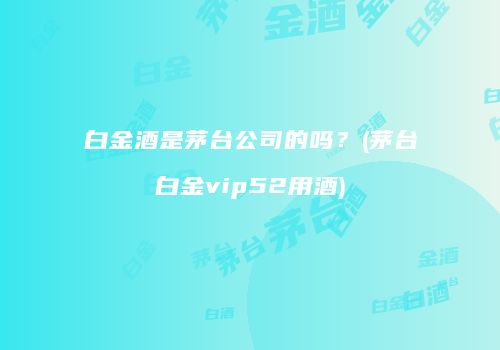 白金酒是茅台公司的吗？(茅台白金vip52用酒)