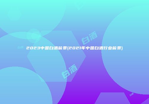 2023中国白酒前景(2021年中国白酒行业前景)