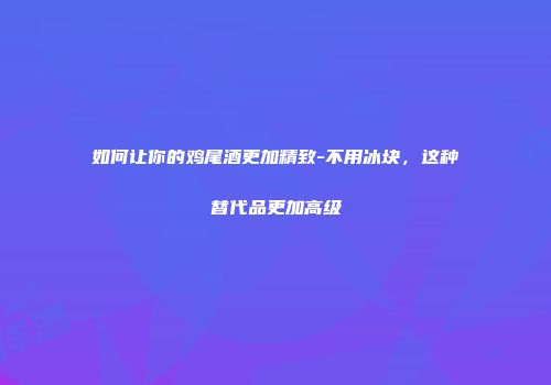 如何让你的鸡尾酒更加精致-不用冰块，这种替代品更加高级