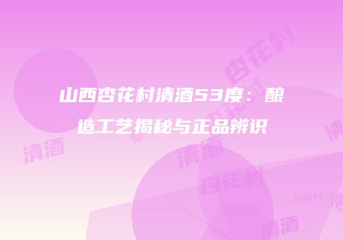 山西杏花村清酒53度：酿造工艺揭秘与正品辨识