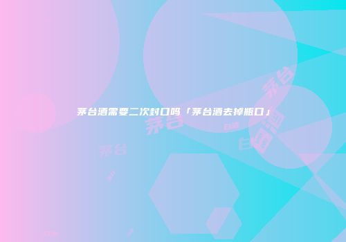 茅台酒需要二次封口吗「茅台酒去掉瓶口」