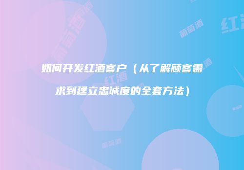 如何开发红酒客户（从了解顾客需求到建立忠诚度的全套方法）