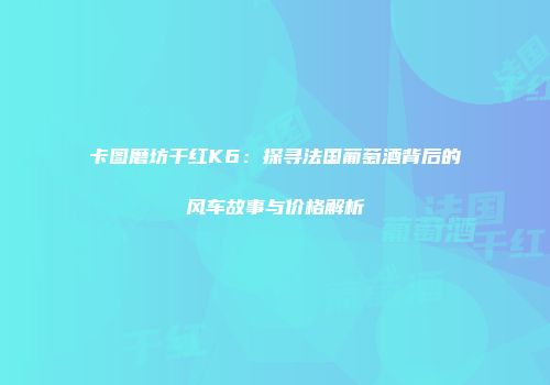 卡图磨坊干红K6：探寻法国葡萄酒背后的风车故事与价格解析