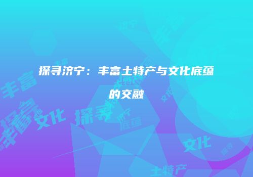 探寻济宁：丰富土特产与文化底蕴的交融