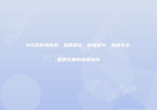大乌苏啤酒批发：品质保证、价格优势、品种齐全、服务完善的理想选择