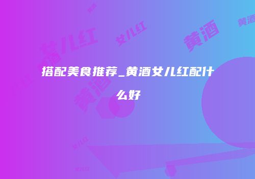 搭配美食推荐_黄酒女儿红配什么好