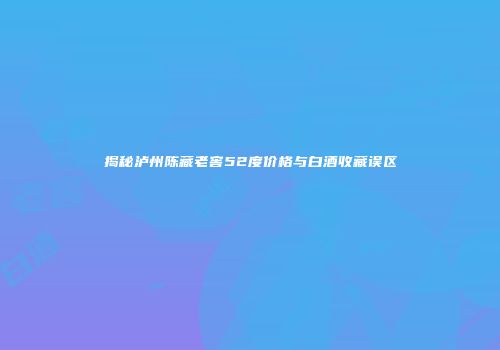 揭秘泸州陈藏老窖52度价格与白酒收藏误区