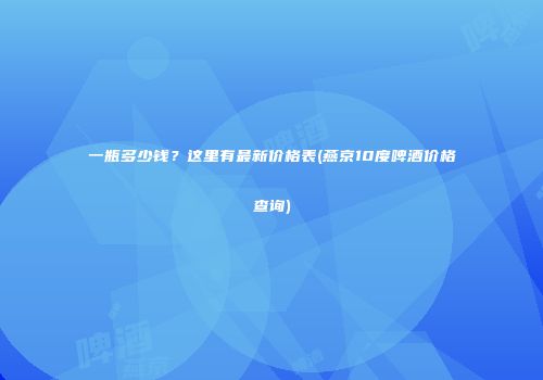 一瓶多少钱？这里有最新价格表(燕京10度啤酒价格查询)