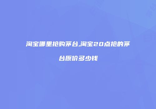 淘宝哪里抢购茅台,淘宝20点抢的茅台原价多少钱