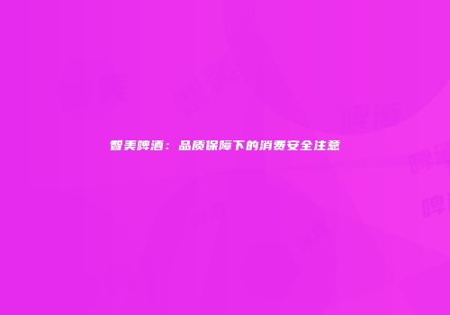 智美啤酒：品质保障下的消费安全注意