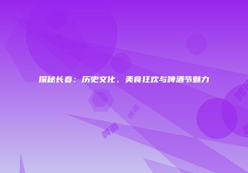 探秘长春：历史文化、美食狂欢与啤酒节魅力