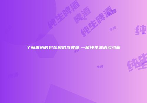了解啤酒的包装规格与数量,一箱纯生啤酒多少瓶