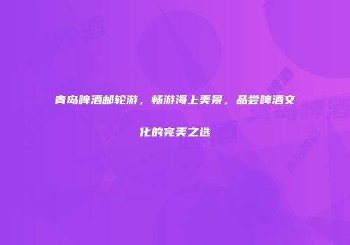 青岛啤酒邮轮游，畅游海上美景，品尝啤酒文化的完美之选