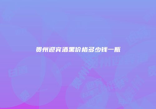 贵州迎宾酒黑价格多少钱一瓶