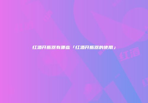 红酒开瓶器有哪些「红酒开瓶器的使用」