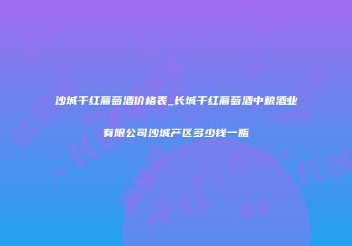 沙城干红葡萄酒价格表_长城干红葡萄酒中粮酒业有限公司沙城产区多少钱一瓶
