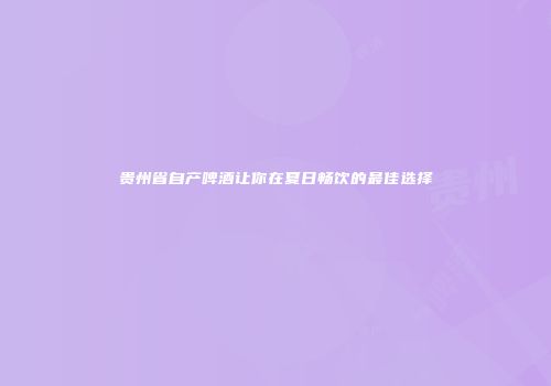 贵州省自产啤酒让你在夏日畅饮的最佳选择