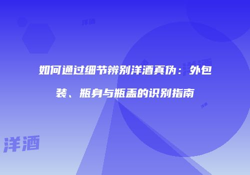 如何通过细节辨别洋酒真伪：外包装、瓶身与瓶盖的识别指南