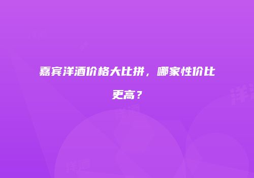 嘉宾洋酒价格大比拼，哪家性价比更高？
