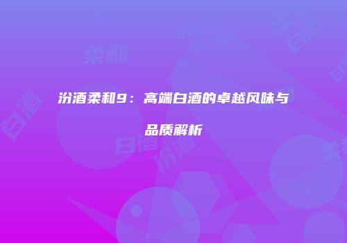 汾酒柔和9：高端白酒的卓越风味与品质解析