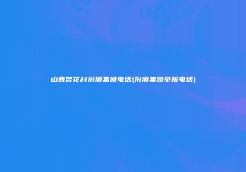 山西杏花村汾酒集团电话(汾酒集团举报电话)
