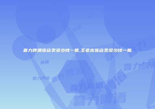 喜力啤酒饭店卖多少钱一瓶,王老吉饭店卖多少钱一瓶
