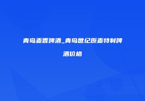 青岛麦香啤酒_青岛世纪原麦特制啤酒价格