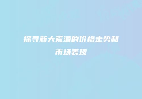 探寻新大荒酒的价格走势和市场表现