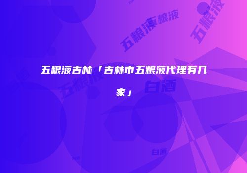 五粮液吉林「吉林市五粮液代理有几家」