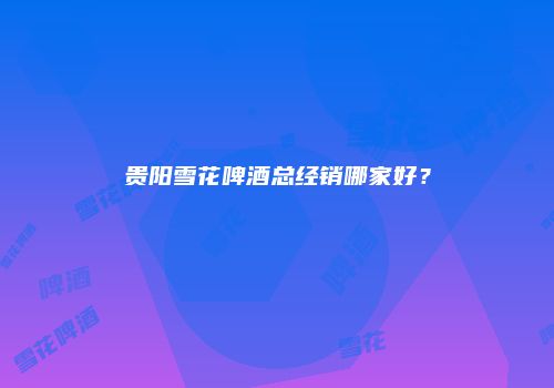 贵阳雪花啤酒总经销哪家好？