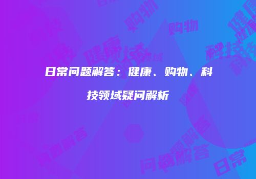 日常问题解答：健康、购物、科技领域疑问解析