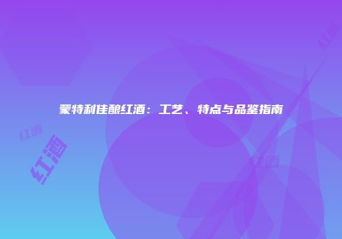 蒙特利佳酿红酒：工艺、特点与品鉴指南
