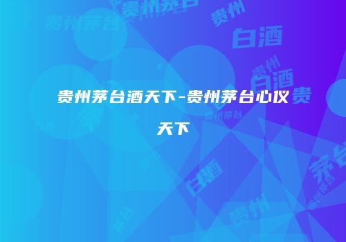 贵州茅台酒天下-贵州茅台心仪天下