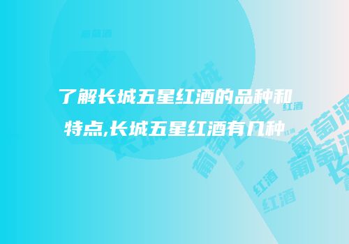 了解长城五星红酒的品种和特点,长城五星红酒有几种