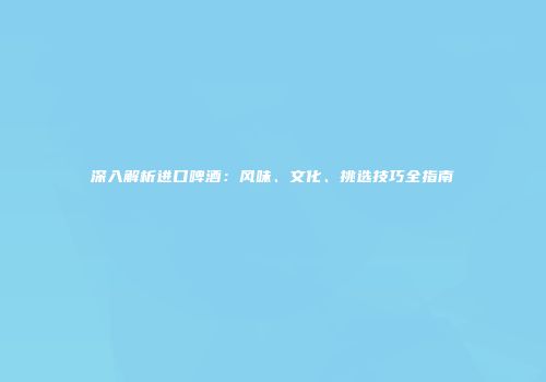 深入解析进口啤酒：风味、文化、挑选技巧全指南