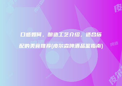 口感如何，酿造工艺介绍，适合搭配的美食推荐(皮尔森啤酒品鉴指南)