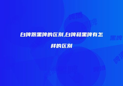 白啤跟黑啤的区别,白啤和黑啤有怎样的区别