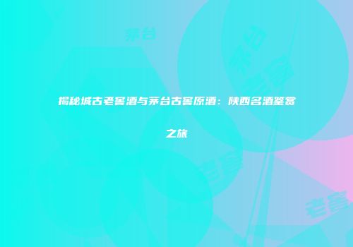 揭秘城古老窖酒与茅台古窖原酒：陕西名酒鉴赏之旅