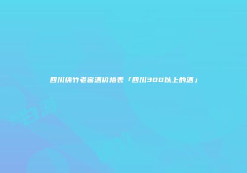 四川绵竹老窖酒价格表「四川300以上的酒」