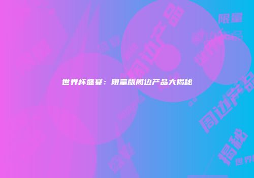 世界杯盛宴：限量版周边产品大揭秘