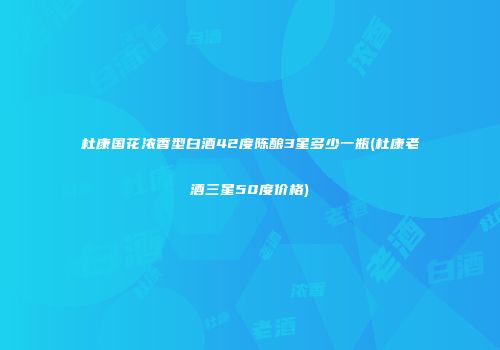杜康国花浓香型白酒42度陈酿3星多少一瓶(杜康老酒三星50度价格)