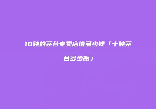 10吨的茅台专卖店值多少钱「十吨茅台多少瓶」