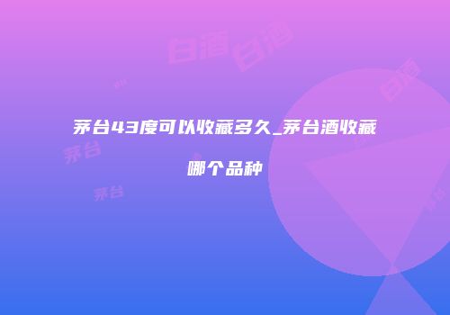茅台43度可以收藏多久_茅台酒收藏哪个品种